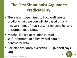 The First Situationist Argument:
Predictability
• There is an upper limit to how well one can
predict what a person will do based on any
measurement of that person’s personality, and
this upper limit is low.
• Mischel looked at relationships of
self, informant, and behavioral data to
behavioral data
• Correlations rarely exceeded .30 (Nisbett says
.40)
11

© 2013 W. W. Norton & Company, Inc.

 