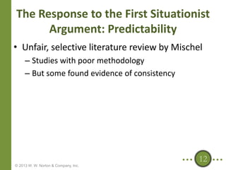 The Response to the First Situationist
Argument: Predictability
• Unfair, selective literature review by Mischel
– Studies with poor methodology
– But some found evidence of consistency

12
© 2013 W. W. Norton & Company, Inc.

 