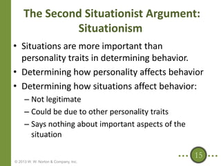 The Second Situationist Argument:
Situationism
• Situations are more important than
personality traits in determining behavior.
• Determining how personality affects behavior
• Determining how situations affect behavior:
– Not legitimate
– Could be due to other personality traits
– Says nothing about important aspects of the
situation
15
© 2013 W. W. Norton & Company, Inc.

 