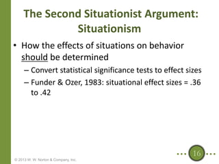 The Second Situationist Argument:
Situationism
• How the effects of situations on behavior
should be determined
– Convert statistical significance tests to effect sizes
– Funder & Ozer, 1983: situational effect sizes = .36
to .42

16
© 2013 W. W. Norton & Company, Inc.

 