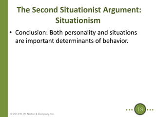 The Second Situationist Argument:
Situationism
• Conclusion: Both personality and situations
are important determinants of behavior.

18
© 2013 W. W. Norton & Company, Inc.

 