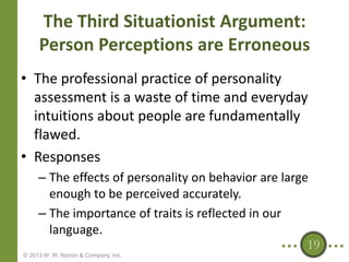 The Third Situationist Argument:
Person Perceptions are Erroneous
• The professional practice of personality
assessment is a waste of time and everyday
intuitions about people are fundamentally
flawed.
• Responses
– The effects of personality on behavior are large
enough to be perceived accurately.
– The importance of traits is reflected in our
language.
19
© 2013 W. W. Norton & Company, Inc.

 
