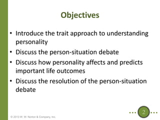 Objectives
• Introduce the trait approach to understanding
personality
• Discuss the person-situation debate
• Discuss how personality affects and predicts
important life outcomes
• Discuss the resolution of the person-situation
debate
2
© 2013 W. W. Norton & Company, Inc.

 