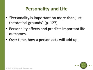 Personality and Life
• “Personality is important on more than just
theoretical grounds” (p. 127).
• Personality affects and predicts important life
outcomes.
• Over time, how a person acts will add up.

20
© 2013 W. W. Norton & Company, Inc.

 
