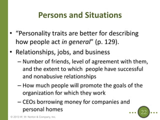 Persons and Situations
• “Personality traits are better for describing
how people act in general” (p. 129).
• Relationships, jobs, and business
– Number of friends, level of agreement with them,
and the extent to which people have successful
and nonabusive relationships
– How much people will promote the goals of the
organization for which they work
– CEOs borrowing money for companies and
personal homes
22
© 2013 W. W. Norton & Company, Inc.

 