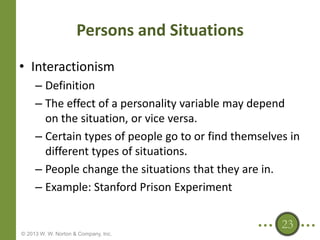 Persons and Situations
• Interactionism
– Definition
– The effect of a personality variable may depend
on the situation, or vice versa.
– Certain types of people go to or find themselves in
different types of situations.
– People change the situations that they are in.
– Example: Stanford Prison Experiment
23
© 2013 W. W. Norton & Company, Inc.

 