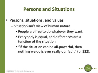 Persons and Situations
• Persons, situations, and values
– Situationism’s view of human nature
• People are free to do whatever they want.
• Everybody is equal, and differences are a
function of the situation.
• “If the situation can be all-powerful, then
nothing we do is ever really our fault” (p. 132).

24
© 2013 W. W. Norton & Company, Inc.

 