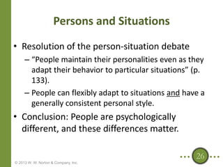 Persons and Situations
• Resolution of the person-situation debate
– “People maintain their personalities even as they
adapt their behavior to particular situations” (p.
133).
– People can flexibly adapt to situations and have a
generally consistent personal style.

• Conclusion: People are psychologically
different, and these differences matter.
26
© 2013 W. W. Norton & Company, Inc.

 