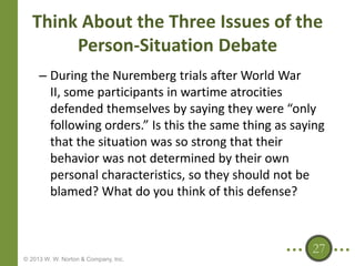 Think About the Three Issues of the
Person-Situation Debate
– During the Nuremberg trials after World War
II, some participants in wartime atrocities
defended themselves by saying they were “only
following orders.” Is this the same thing as saying
that the situation was so strong that their
behavior was not determined by their own
personal characteristics, so they should not be
blamed? What do you think of this defense?

27
© 2013 W. W. Norton & Company, Inc.

 