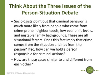 Think About the Three Issues of the
Person-Situation Debate
– Sociologists point out that criminal behavior is
much more likely from people who come from
crime-prone neighborhoods, low economic levels,
and unstable family backgrounds. These are all
situational factors. Does this fact imply that crime
comes from the situation and not from the
person? If so, how can we hold a person
responsible for criminal actions?
– How are these cases similar to and different from
each other?
28
© 2013 W. W. Norton & Company, Inc.

 