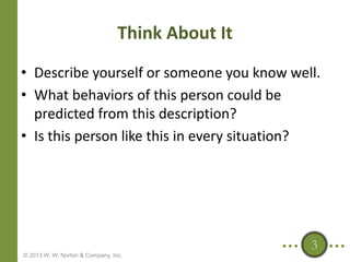 Think About It
• Describe yourself or someone you know well.
• What behaviors of this person could be
predicted from this description?
• Is this person like this in every situation?

3
© 2013 W. W. Norton & Company, Inc.

 