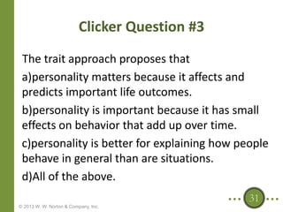 Clicker Question #3
The trait approach proposes that
a)personality matters because it affects and
predicts important life outcomes.
b)personality is important because it has small
effects on behavior that add up over time.
c)personality is better for explaining how people
behave in general than are situations.
d)All of the above.
31
© 2013 W. W. Norton & Company, Inc.

 