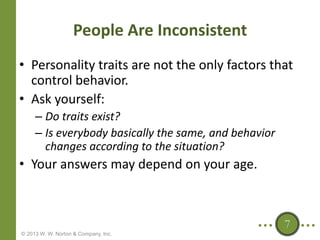 People Are Inconsistent
• Personality traits are not the only factors that
control behavior.
• Ask yourself:
– Do traits exist?
– Is everybody basically the same, and behavior
changes according to the situation?

• Your answers may depend on your age.

7
© 2013 W. W. Norton & Company, Inc.

 
