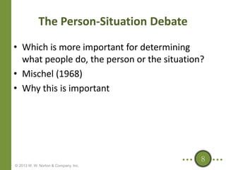 The Person-Situation Debate
• Which is more important for determining
what people do, the person or the situation?
• Mischel (1968)
• Why this is important

8
© 2013 W. W. Norton & Company, Inc.

 