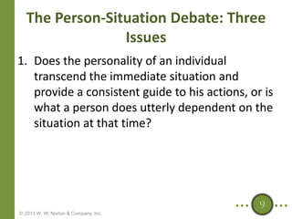 The Person-Situation Debate: Three
Issues
1. Does the personality of an individual
transcend the immediate situation and
provide a consistent guide to his actions, or is
what a person does utterly dependent on the
situation at that time?

9
© 2013 W. W. Norton & Company, Inc.

 