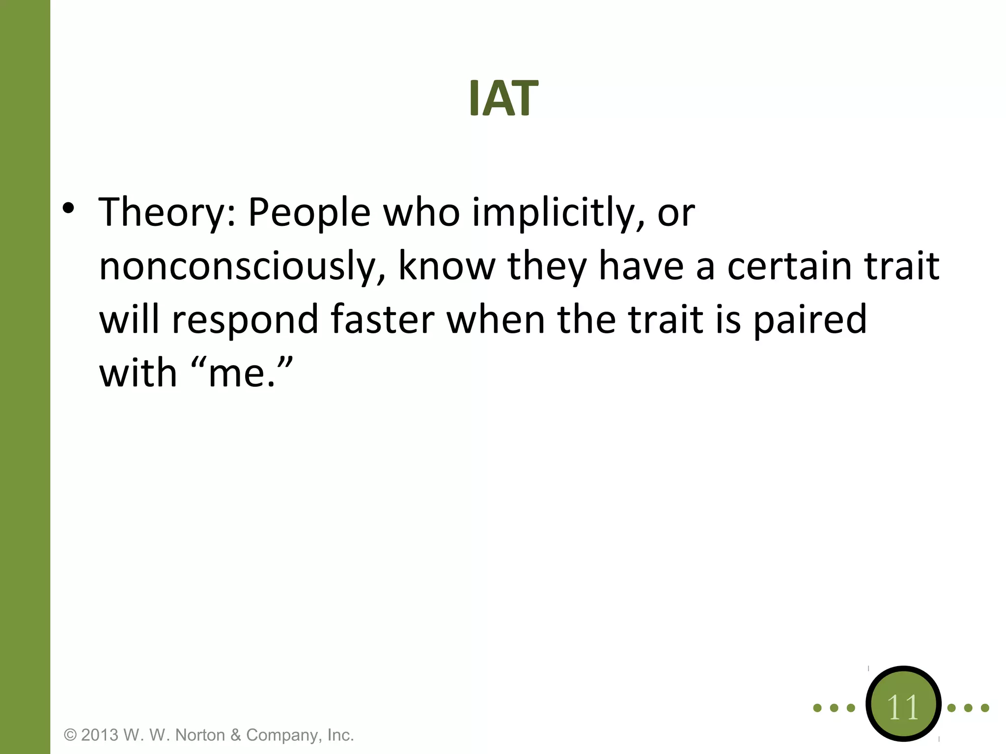 IAT
• Theory: People who implicitly, or
nonconsciously, know they have a certain trait
will respond faster when the trait is paired
with “me.”

© 2013 W. W. Norton & Company, Inc.

11

 