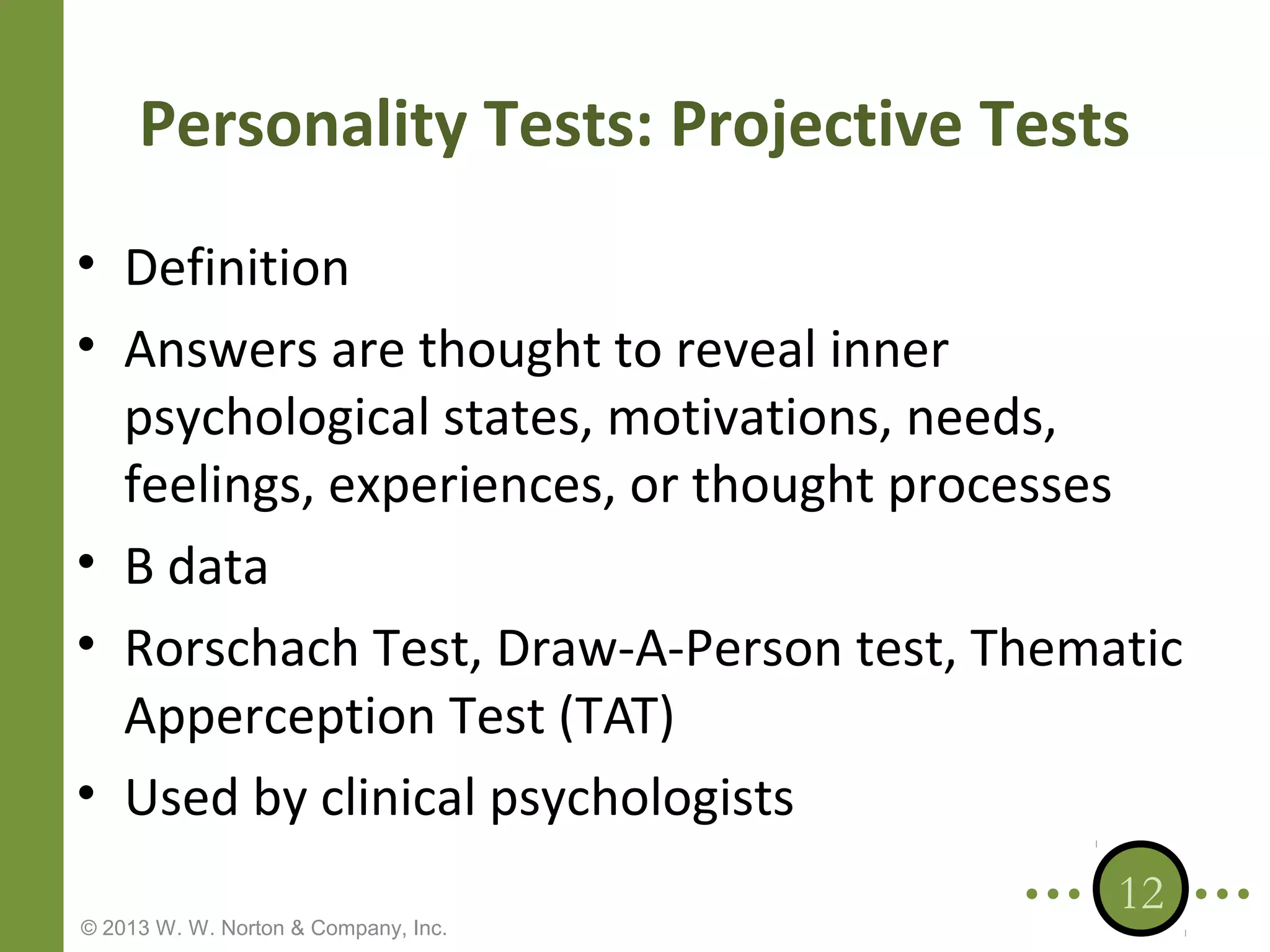 Personality Tests: Projective Tests
• Definition
• Answers are thought to reveal inner
psychological states, motivations, needs,
feelings, experiences, or thought processes
• B data
• Rorschach Test, Draw-A-Person test, Thematic
Apperception Test (TAT)
• Used by clinical psychologists
© 2013 W. W. Norton & Company, Inc.

12

 