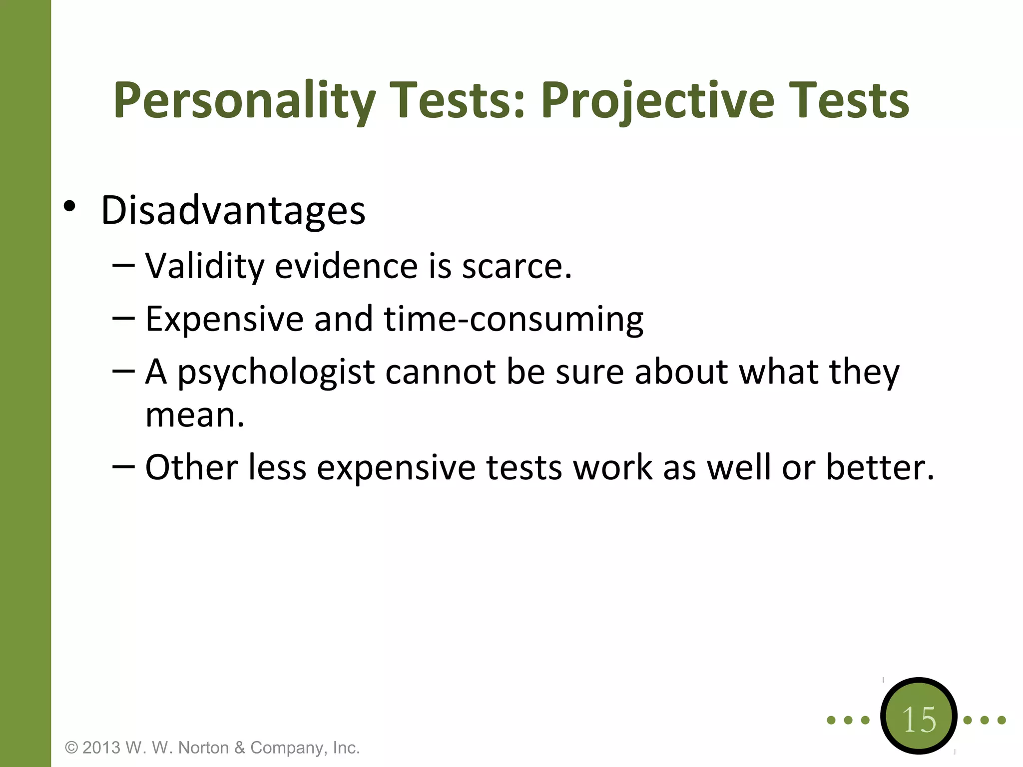 Personality Tests: Projective Tests
• Disadvantages
– Validity evidence is scarce.
– Expensive and time-consuming
– A psychologist cannot be sure about what they
mean.
– Other less expensive tests work as well or better.

© 2013 W. W. Norton & Company, Inc.

15

 