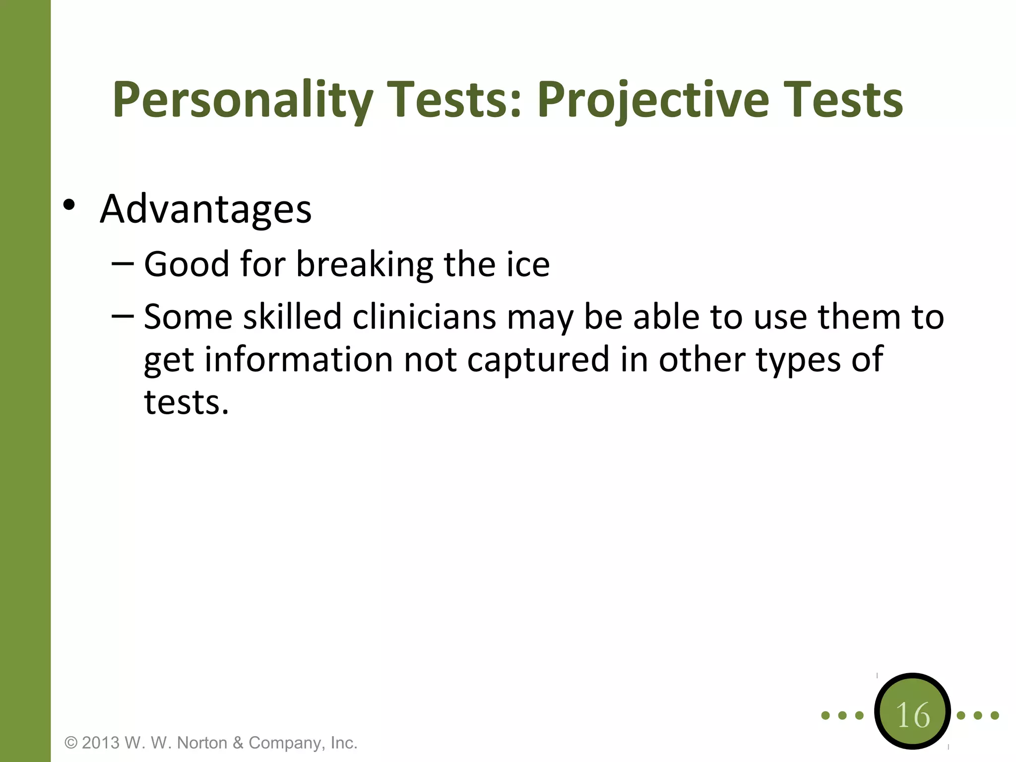 Personality Tests: Projective Tests
• Advantages
– Good for breaking the ice
– Some skilled clinicians may be able to use them to
get information not captured in other types of
tests.

© 2013 W. W. Norton & Company, Inc.

16

 