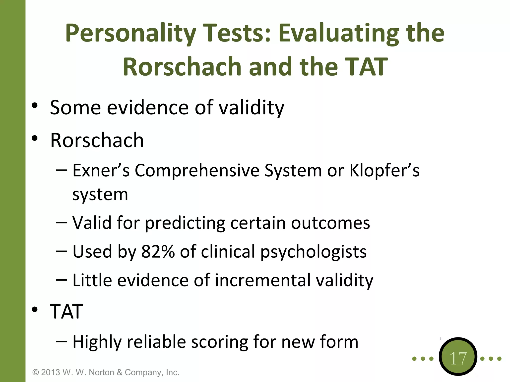 Personality Tests: Evaluating the
Rorschach and the TAT
• Some evidence of validity
• Rorschach
– Exner’s Comprehensive System or Klopfer’s
system
– Valid for predicting certain outcomes
– Used by 82% of clinical psychologists
– Little evidence of incremental validity

• TAT
– Highly reliable scoring for new form
© 2013 W. W. Norton & Company, Inc.

17

 