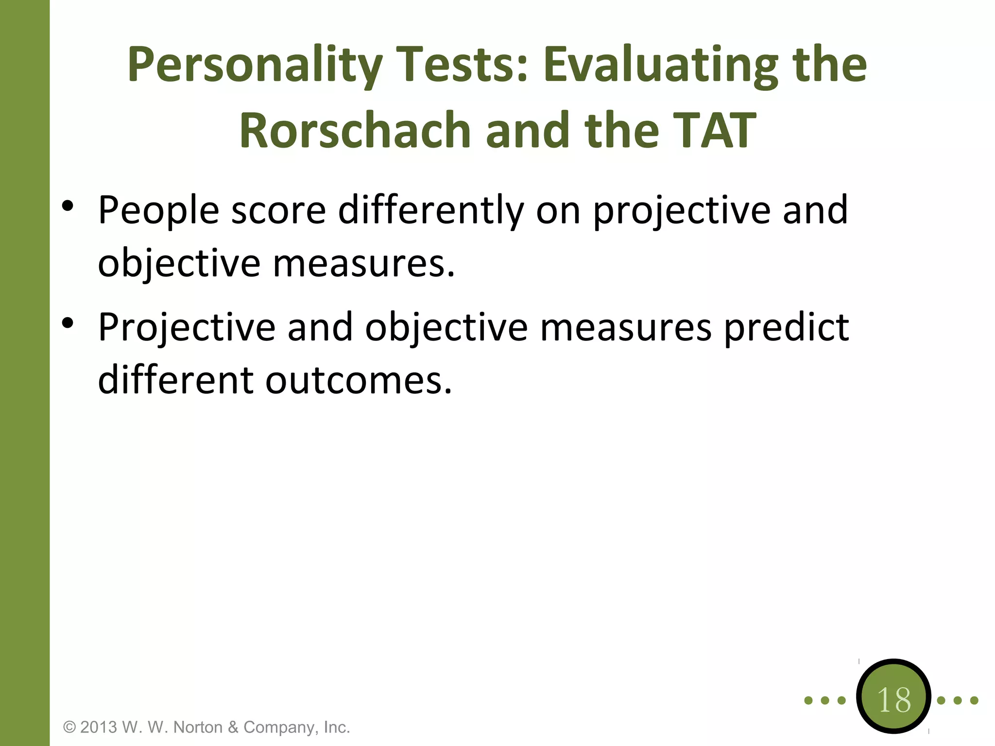 Personality Tests: Evaluating the
Rorschach and the TAT
• People score differently on projective and
objective measures.
• Projective and objective measures predict
different outcomes.

© 2013 W. W. Norton & Company, Inc.

18

 