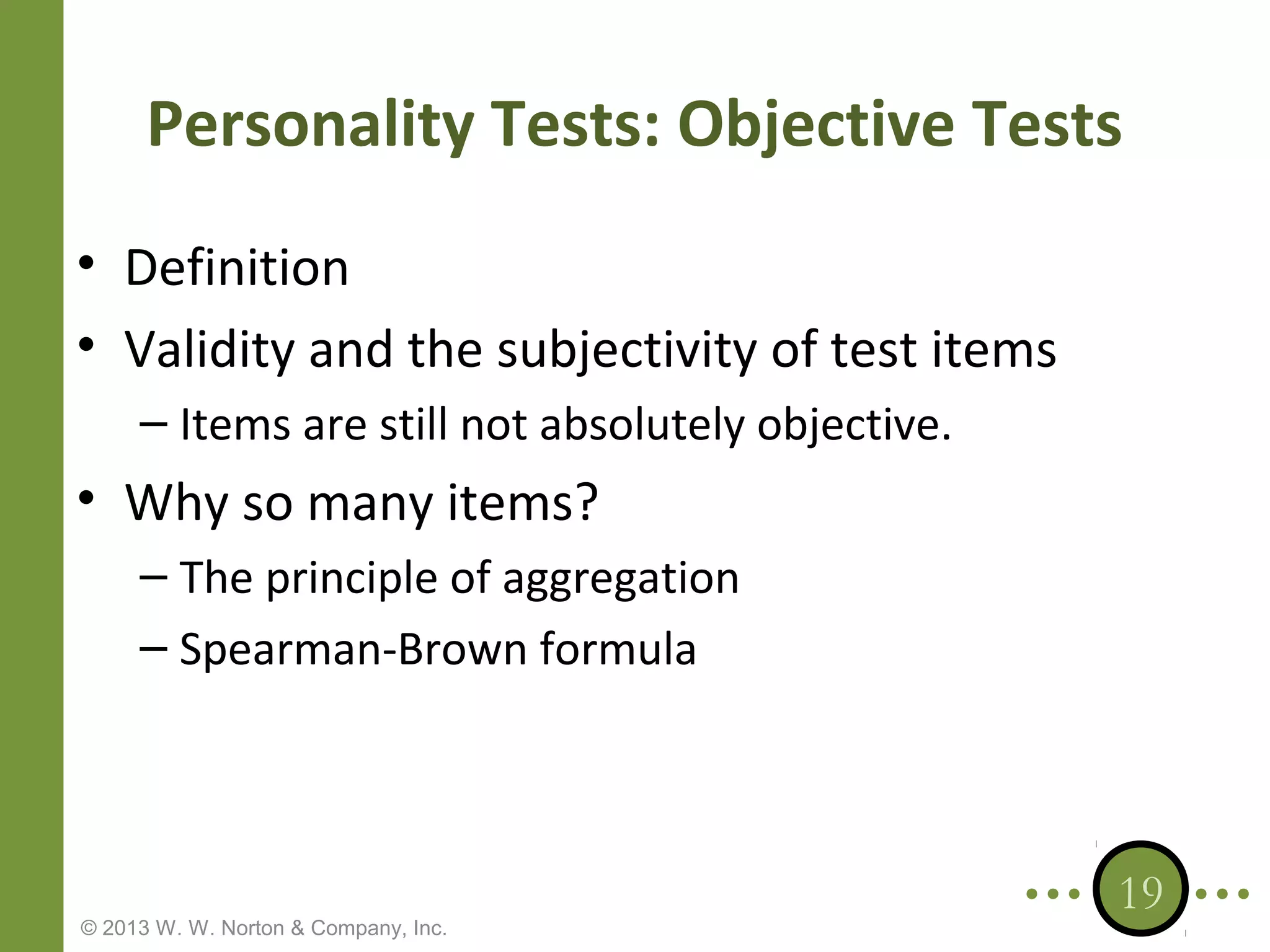 Personality Tests: Objective Tests
• Definition
• Validity and the subjectivity of test items
– Items are still not absolutely objective.

• Why so many items?
– The principle of aggregation
– Spearman-Brown formula

© 2013 W. W. Norton & Company, Inc.

19

 