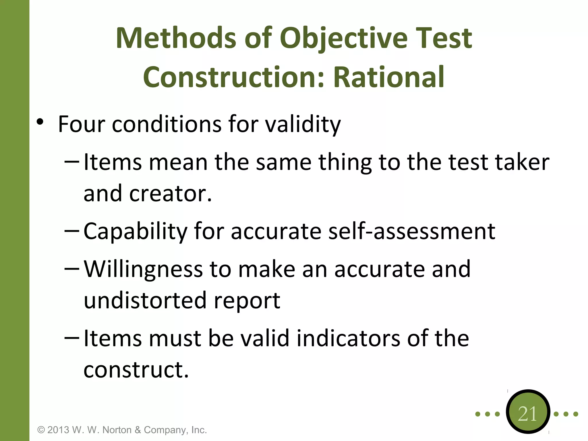 Methods of Objective Test
Construction: Rational
• Four conditions for validity
– Items mean the same thing to the test taker
and creator.
– Capability for accurate self-assessment
– Willingness to make an accurate and
undistorted report
– Items must be valid indicators of the
construct.
© 2013 W. W. Norton & Company, Inc.

21

 