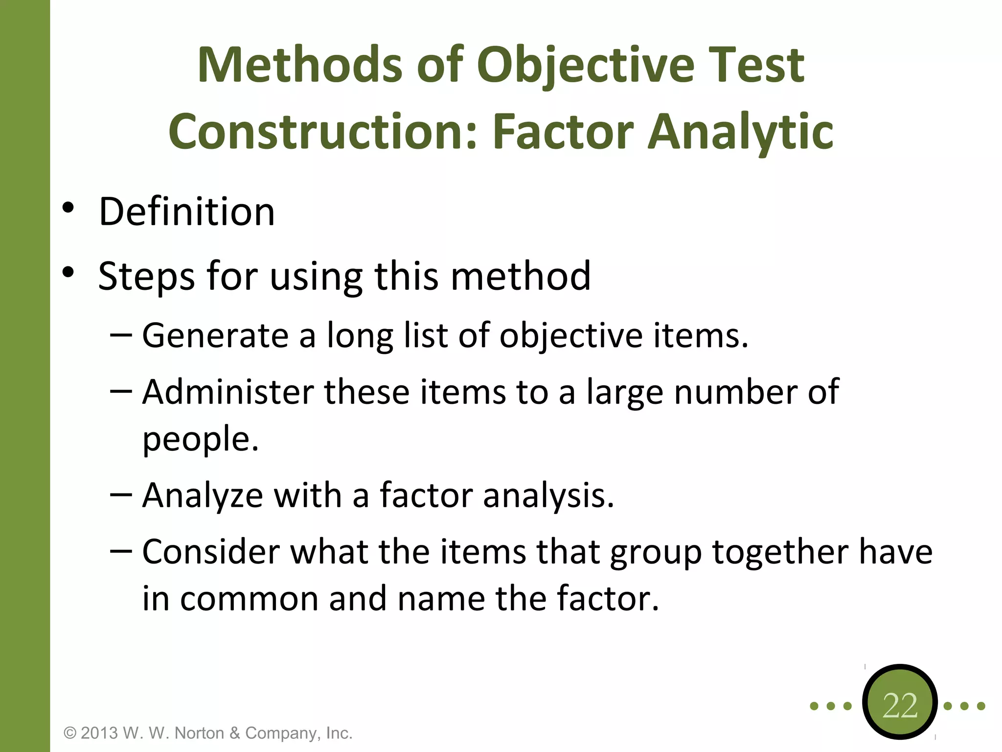 Methods of Objective Test
Construction: Factor Analytic
• Definition
• Steps for using this method
– Generate a long list of objective items.
– Administer these items to a large number of
people.
– Analyze with a factor analysis.
– Consider what the items that group together have
in common and name the factor.

© 2013 W. W. Norton & Company, Inc.

22

 