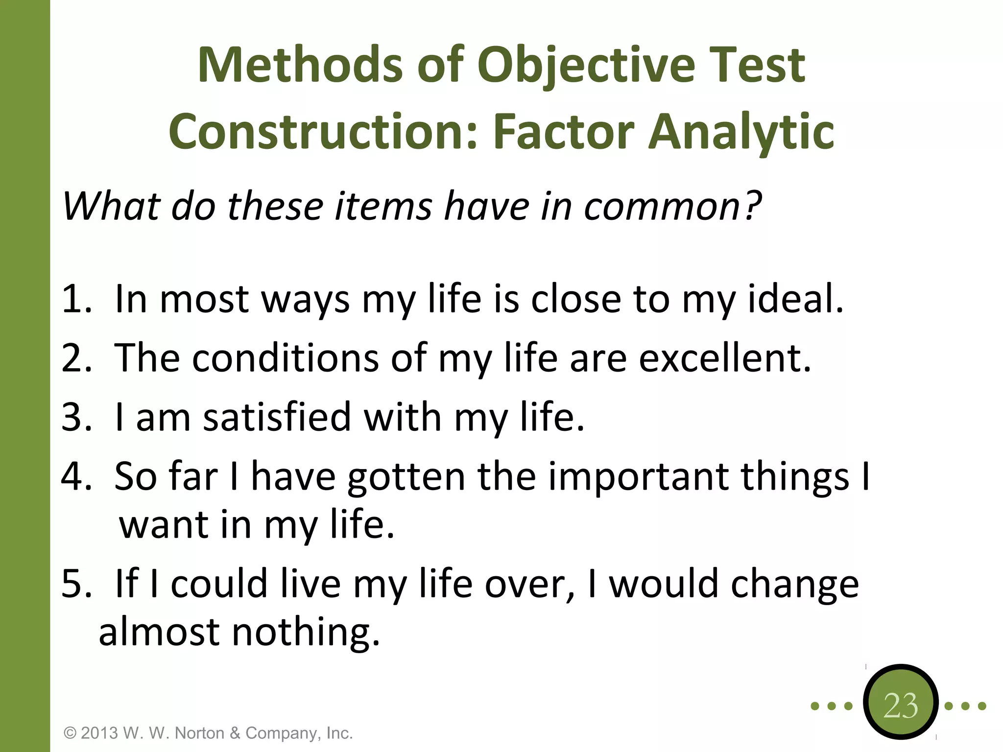 Methods of Objective Test
Construction: Factor Analytic
What do these items have in common?
1.
2.
3.
4.

In most ways my life is close to my ideal.
The conditions of my life are excellent.
I am satisfied with my life.
So far I have gotten the important things I
want in my life.
5. If I could live my life over, I would change
almost nothing.
© 2013 W. W. Norton & Company, Inc.

23

 
