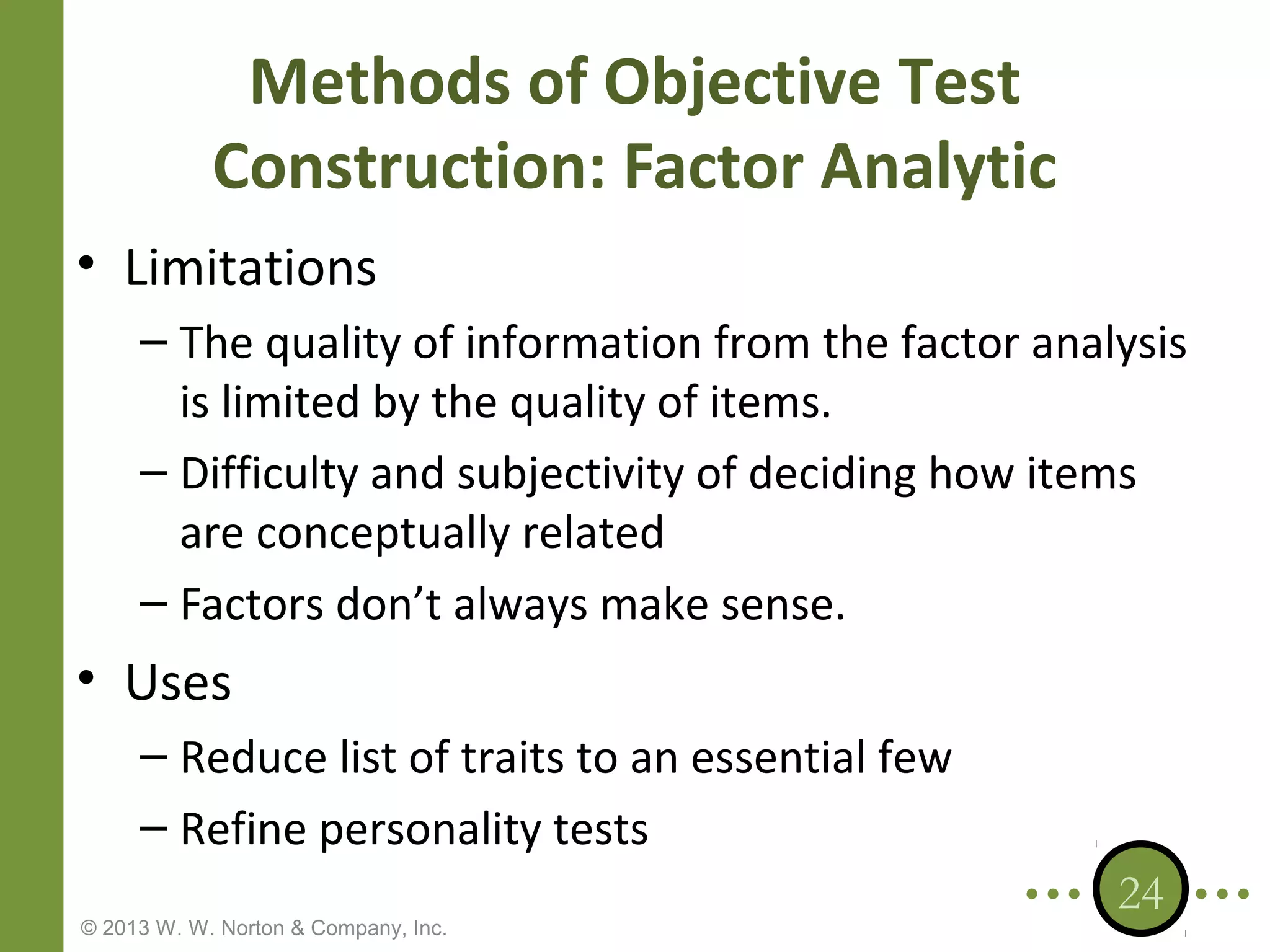 Methods of Objective Test
Construction: Factor Analytic
• Limitations
– The quality of information from the factor analysis
is limited by the quality of items.
– Difficulty and subjectivity of deciding how items
are conceptually related
– Factors don’t always make sense.

• Uses
– Reduce list of traits to an essential few
– Refine personality tests
© 2013 W. W. Norton & Company, Inc.

24

 