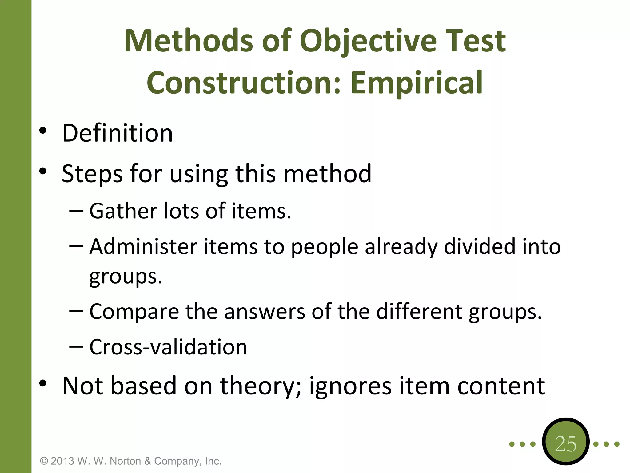 Methods of Objective Test
Construction: Empirical
• Definition
• Steps for using this method
– Gather lots of items.
– Administer items to people already divided into
groups.
– Compare the answers of the different groups.
– Cross-validation

• Not based on theory; ignores item content
© 2013 W. W. Norton & Company, Inc.

25

 