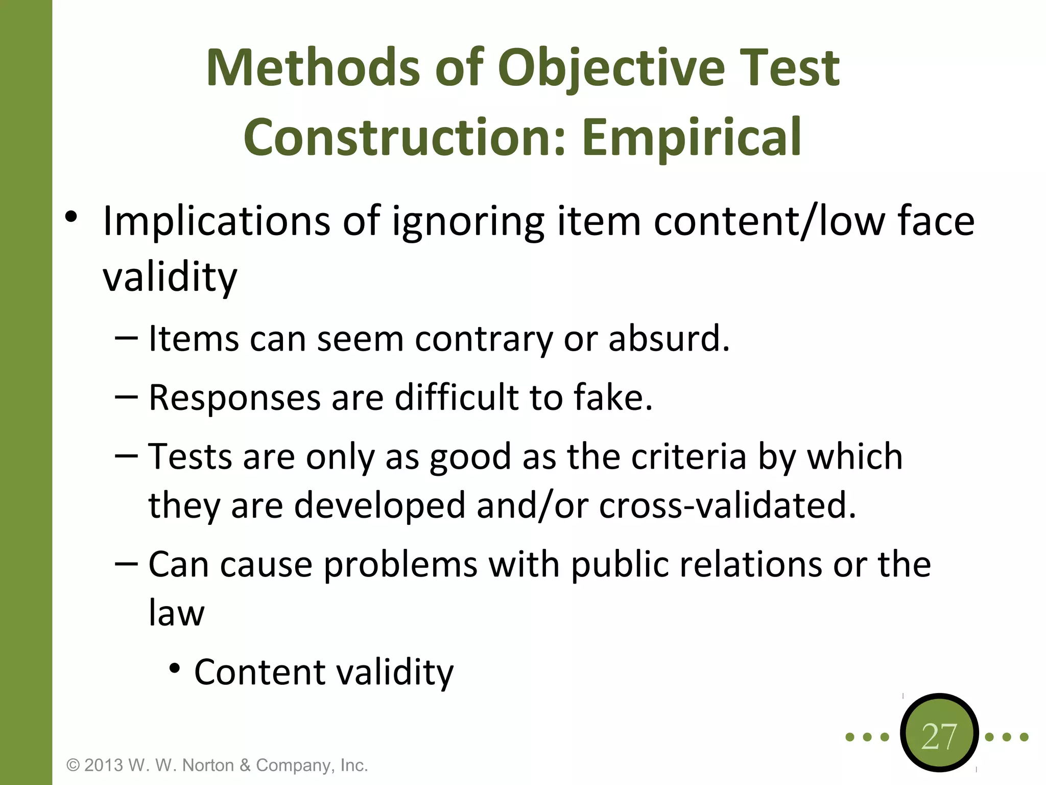 Methods of Objective Test
Construction: Empirical
• Implications of ignoring item content/low face
validity
– Items can seem contrary or absurd.
– Responses are difficult to fake.
– Tests are only as good as the criteria by which
they are developed and/or cross-validated.
– Can cause problems with public relations or the
law
• Content validity
© 2013 W. W. Norton & Company, Inc.

27

 