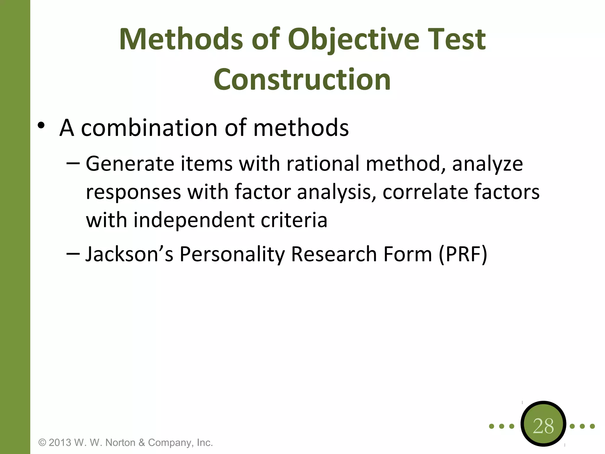 Methods of Objective Test
Construction
• A combination of methods
– Generate items with rational method, analyze
responses with factor analysis, correlate factors
with independent criteria
– Jackson’s Personality Research Form (PRF)

© 2013 W. W. Norton & Company, Inc.

28

 