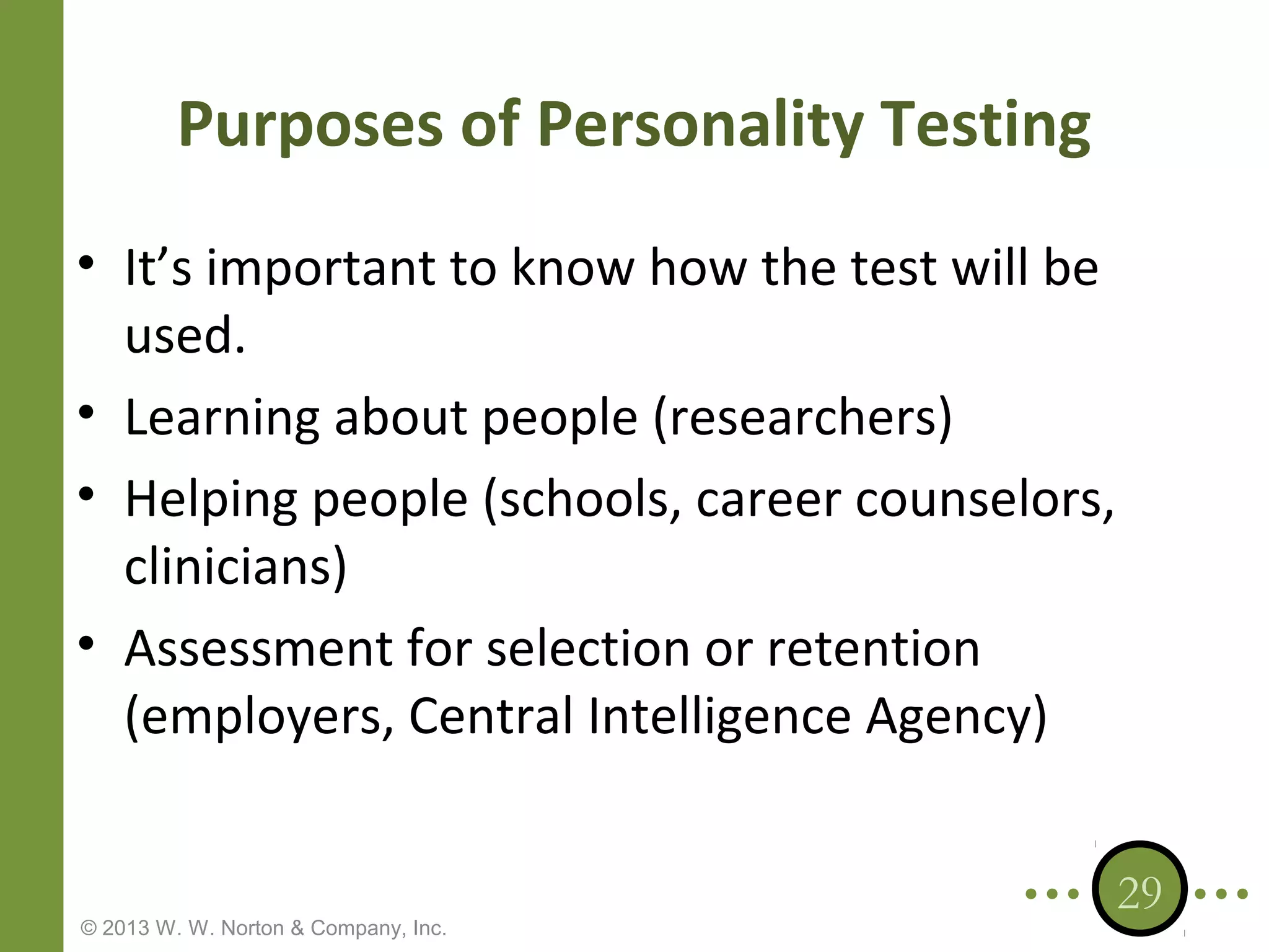 Purposes of Personality Testing
• It’s important to know how the test will be
used.
• Learning about people (researchers)
• Helping people (schools, career counselors,
clinicians)
• Assessment for selection or retention
(employers, Central Intelligence Agency)

© 2013 W. W. Norton & Company, Inc.

29

 