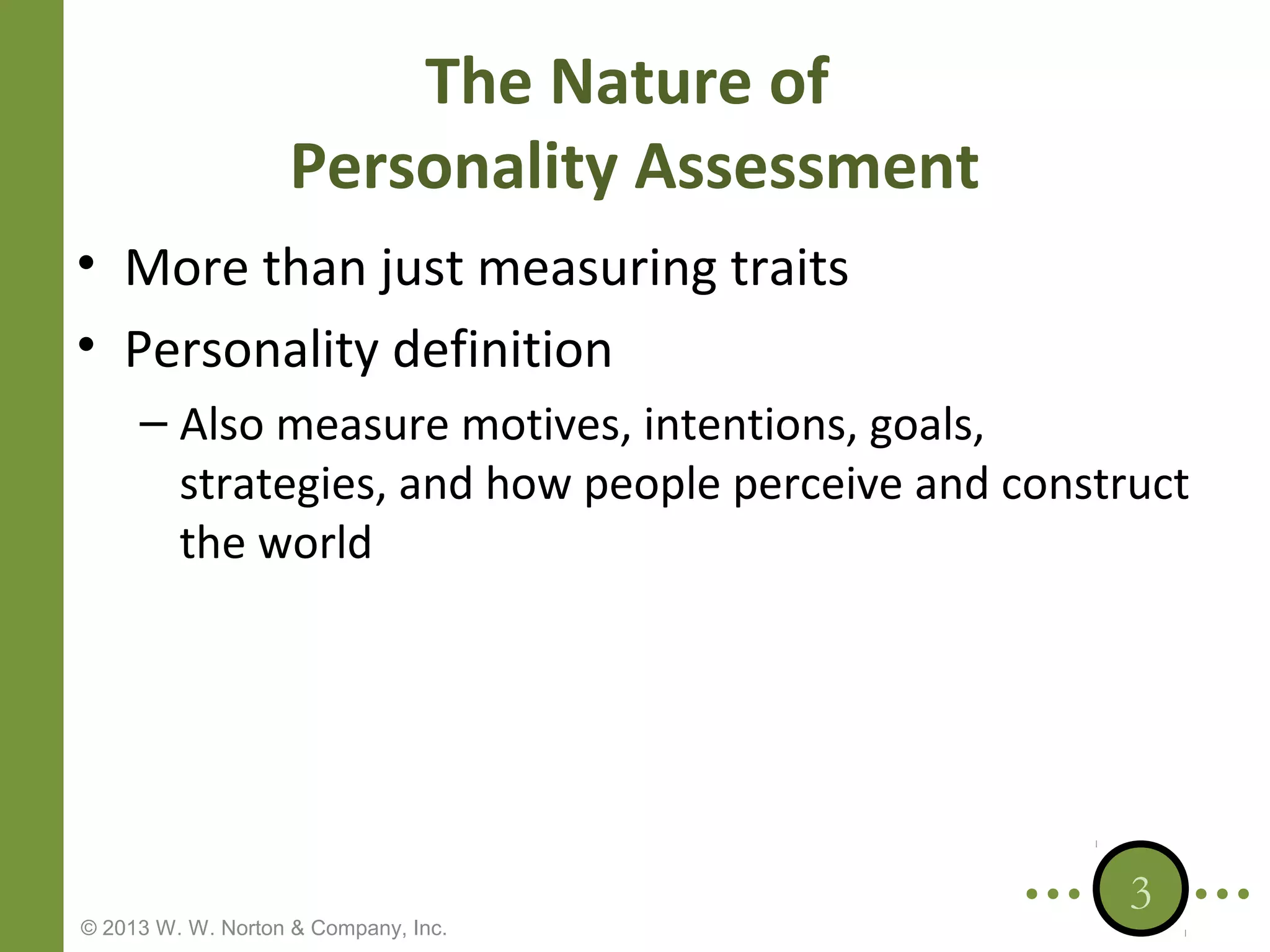 The Nature of
Personality Assessment
• More than just measuring traits
• Personality definition
– Also measure motives, intentions, goals,
strategies, and how people perceive and construct
the world

© 2013 W. W. Norton & Company, Inc.

3

 