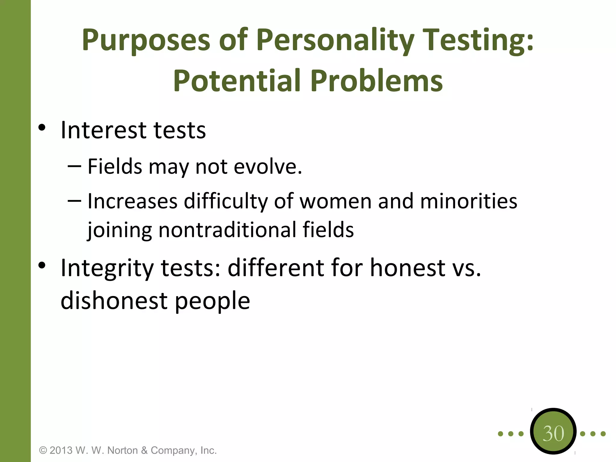 Purposes of Personality Testing:
Potential Problems
• Interest tests
– Fields may not evolve.
– Increases difficulty of women and minorities
joining nontraditional fields

• Integrity tests: different for honest vs.
dishonest people

© 2013 W. W. Norton & Company, Inc.

30

 