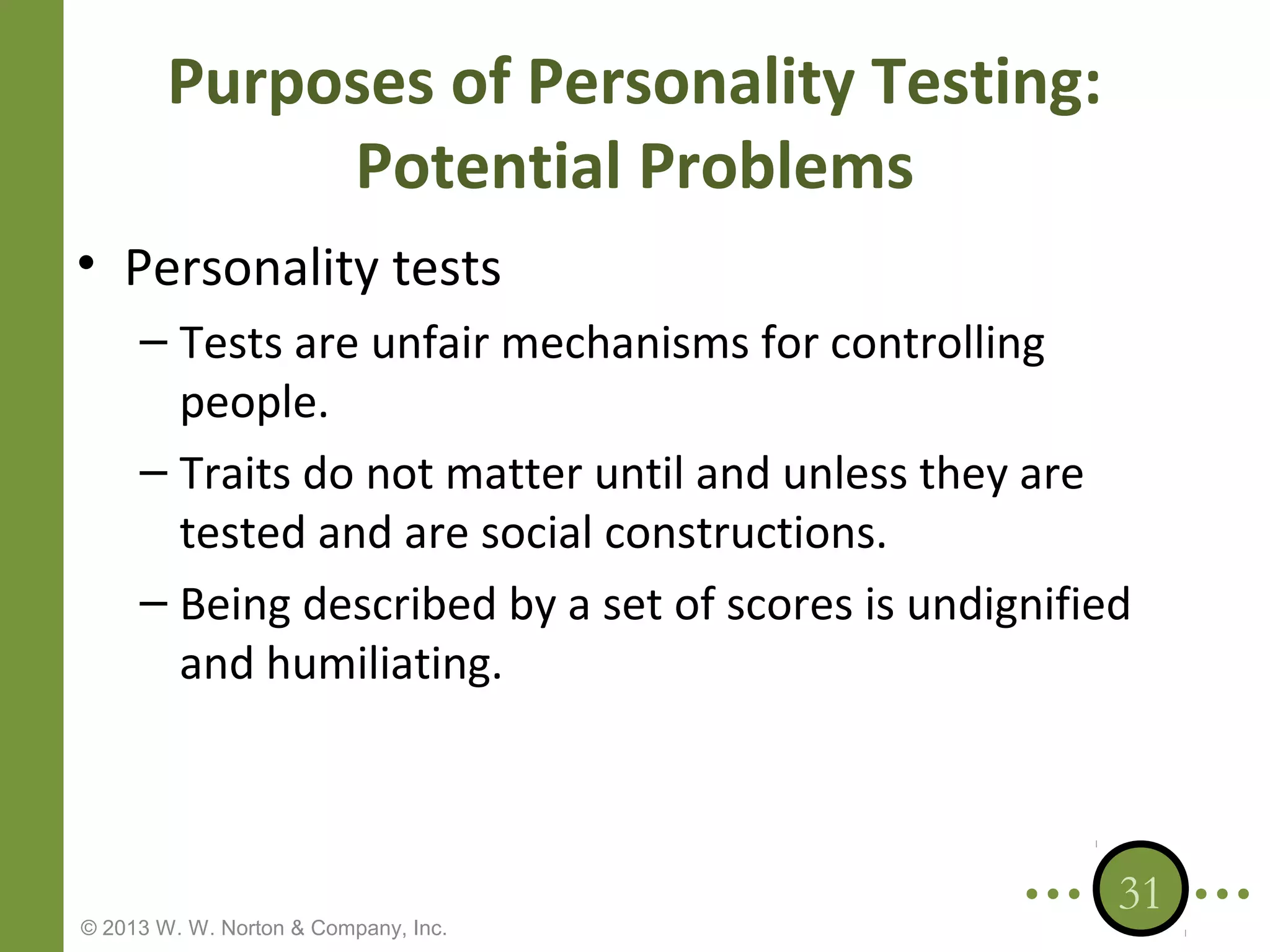 Purposes of Personality Testing:
Potential Problems
• Personality tests
– Tests are unfair mechanisms for controlling
people.
– Traits do not matter until and unless they are
tested and are social constructions.
– Being described by a set of scores is undignified
and humiliating.

© 2013 W. W. Norton & Company, Inc.

31

 