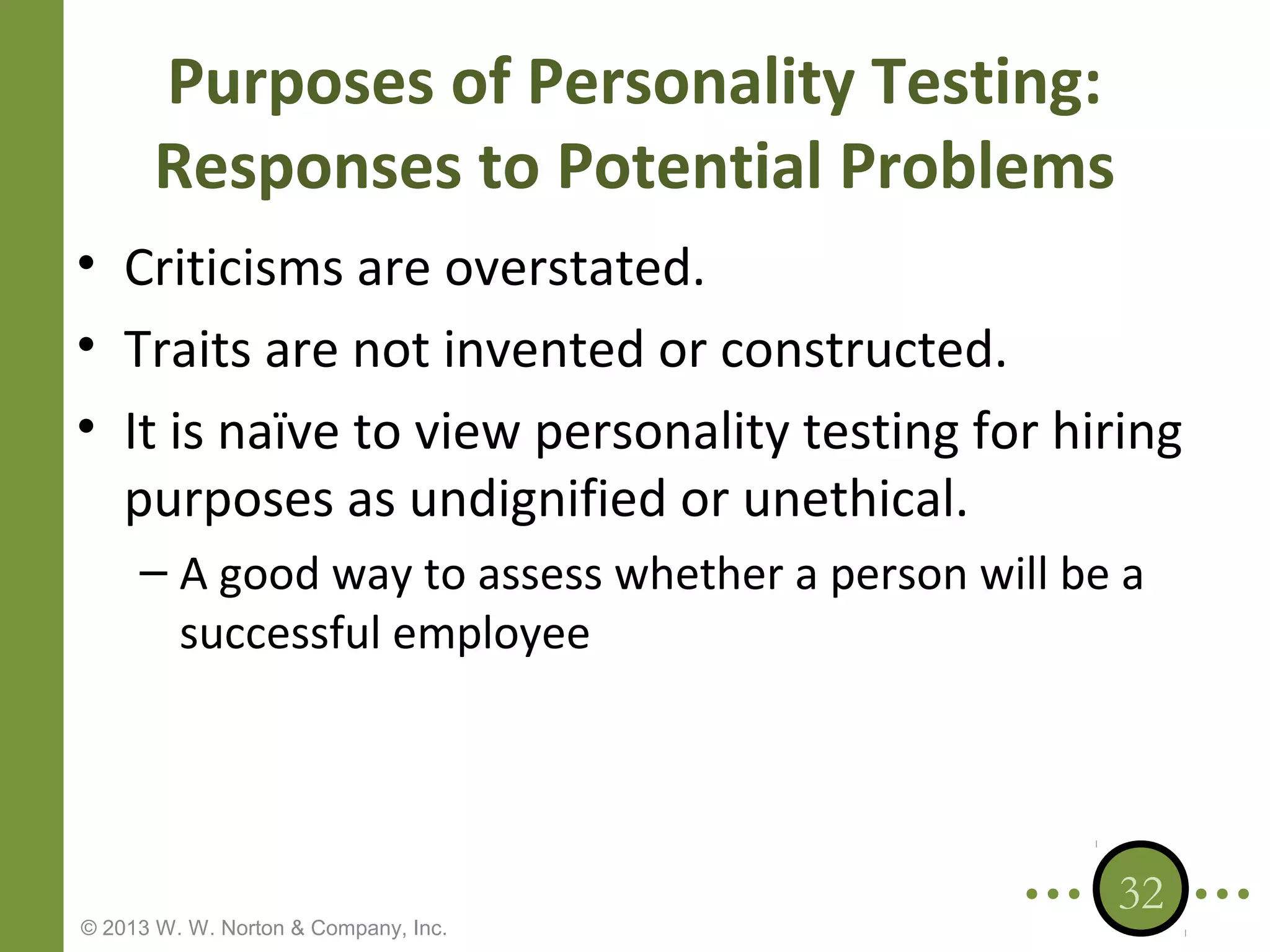 Purposes of Personality Testing:
Responses to Potential Problems
• Criticisms are overstated.
• Traits are not invented or constructed.
• It is naïve to view personality testing for hiring
purposes as undignified or unethical.
– A good way to assess whether a person will be a
successful employee

© 2013 W. W. Norton & Company, Inc.

32

 