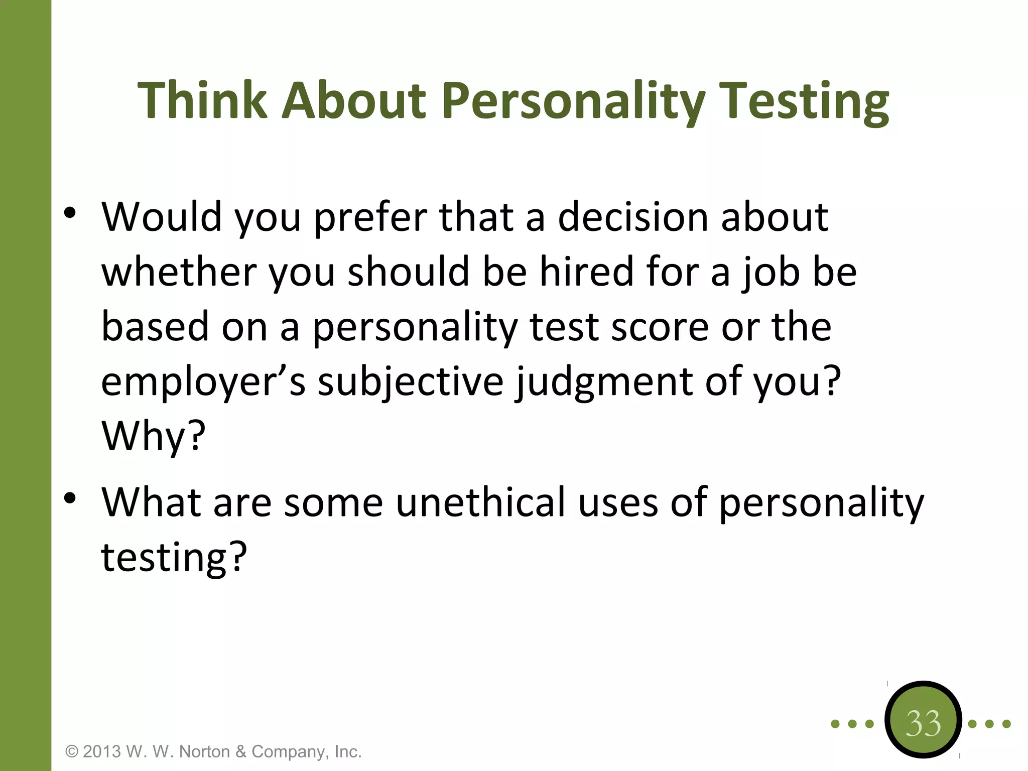 Think About Personality Testing
• Would you prefer that a decision about
whether you should be hired for a job be
based on a personality test score or the
employer’s subjective judgment of you?
Why?
• What are some unethical uses of personality
testing?

© 2013 W. W. Norton & Company, Inc.

33

 