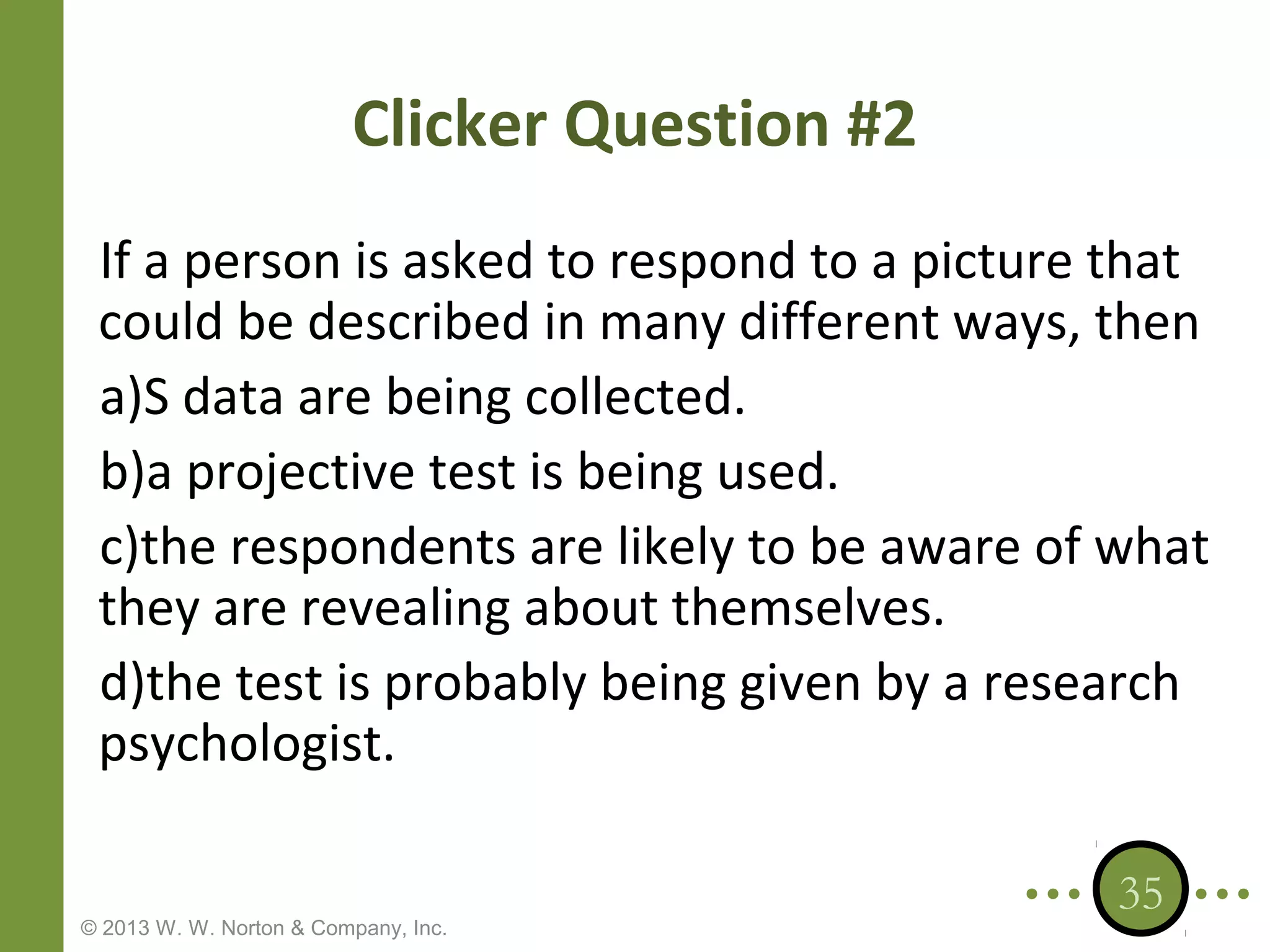 Clicker Question #2
If a person is asked to respond to a picture that
could be described in many different ways, then
a)S data are being collected.
b)a projective test is being used.
c)the respondents are likely to be aware of what
they are revealing about themselves.
d)the test is probably being given by a research
psychologist.
© 2013 W. W. Norton & Company, Inc.

35

 