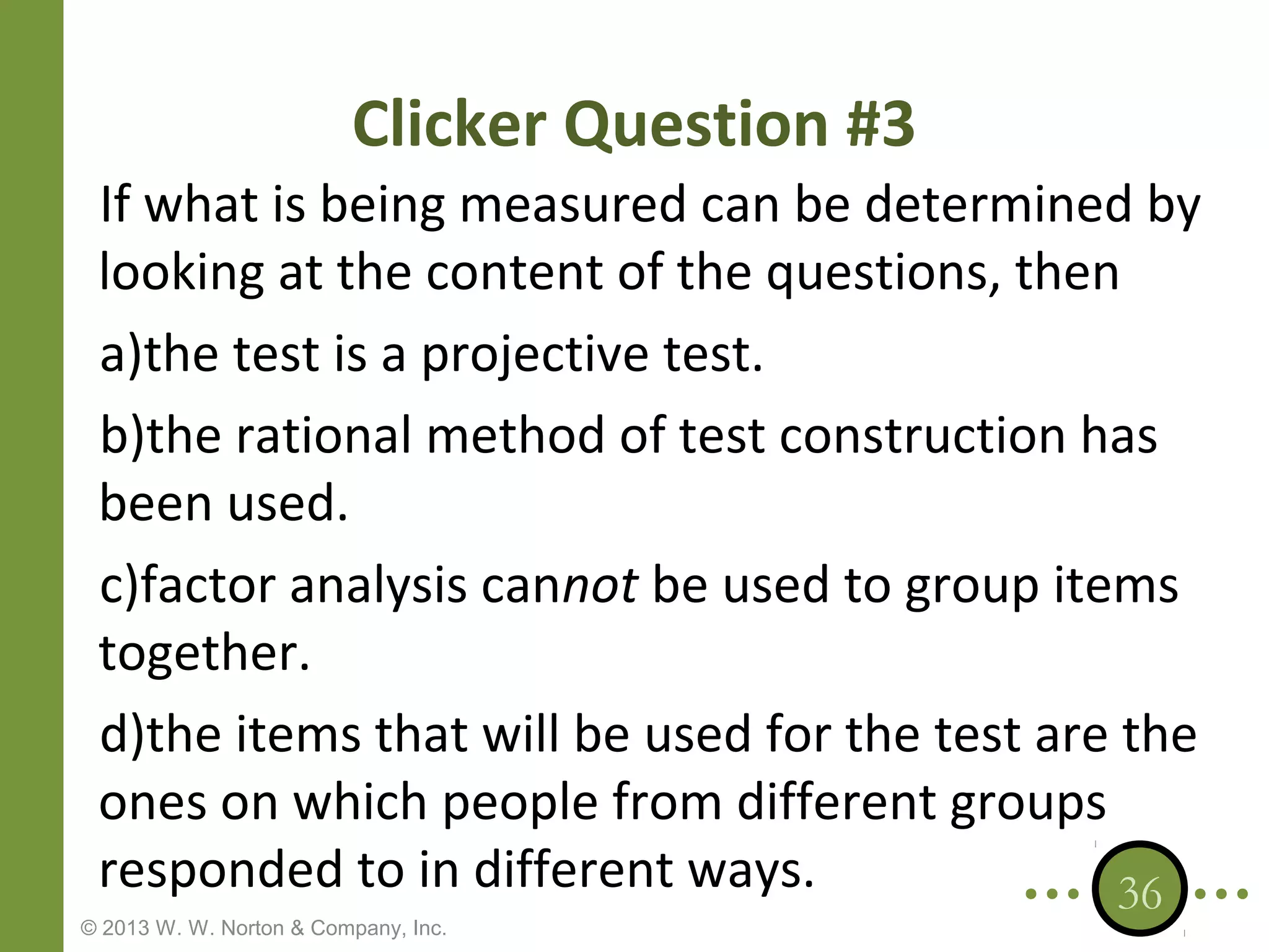 Clicker Question #3
If what is being measured can be determined by
looking at the content of the questions, then
a)the test is a projective test.
b)the rational method of test construction has
been used.
c)factor analysis cannot be used to group items
together.
d)the items that will be used for the test are the
ones on which people from different groups
responded to in different ways.
36

© 2013 W. W. Norton & Company, Inc.

 