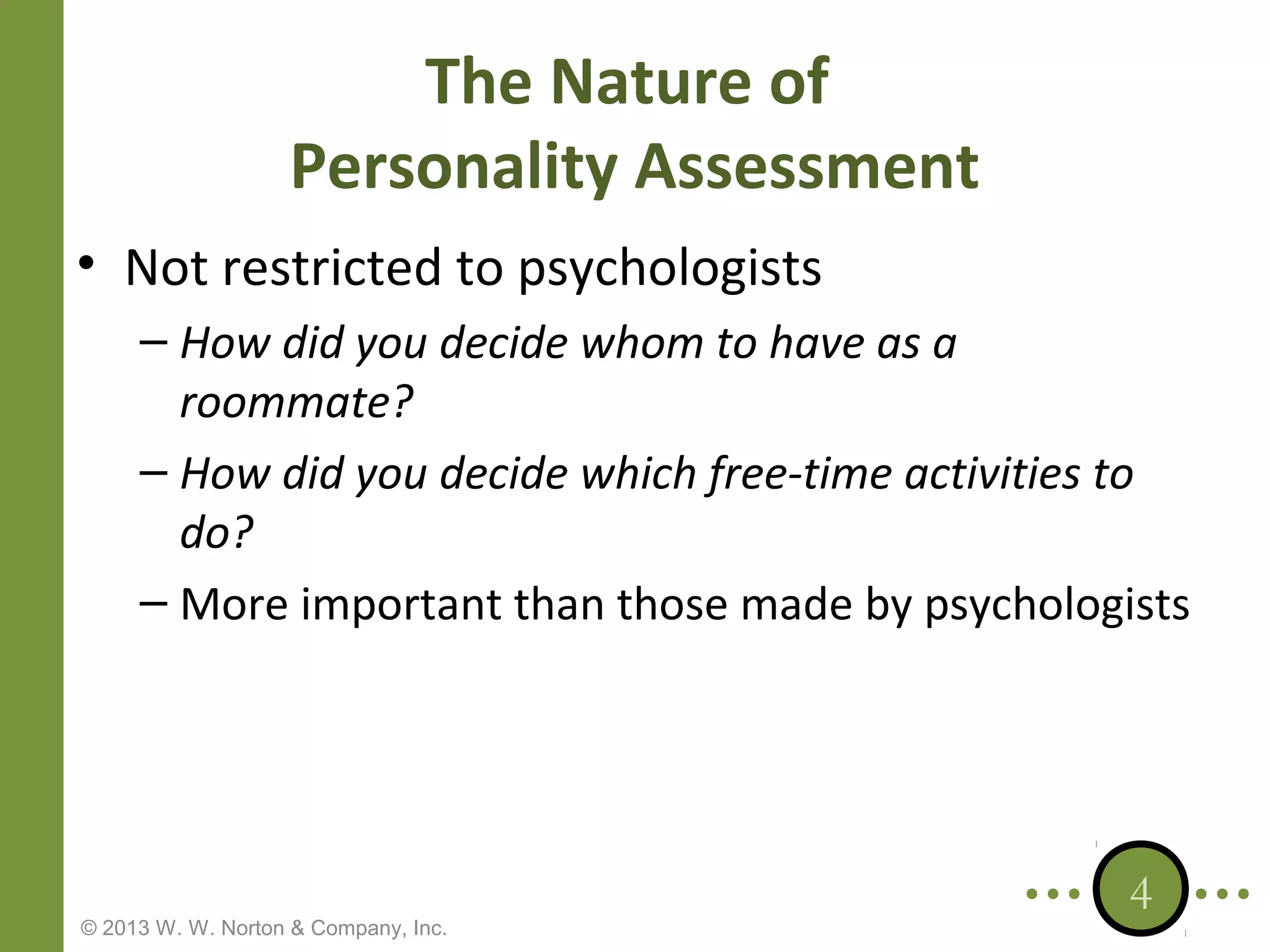 The Nature of
Personality Assessment
• Not restricted to psychologists
– How did you decide whom to have as a
roommate?
– How did you decide which free-time activities to
do?
– More important than those made by psychologists

© 2013 W. W. Norton & Company, Inc.

4

 