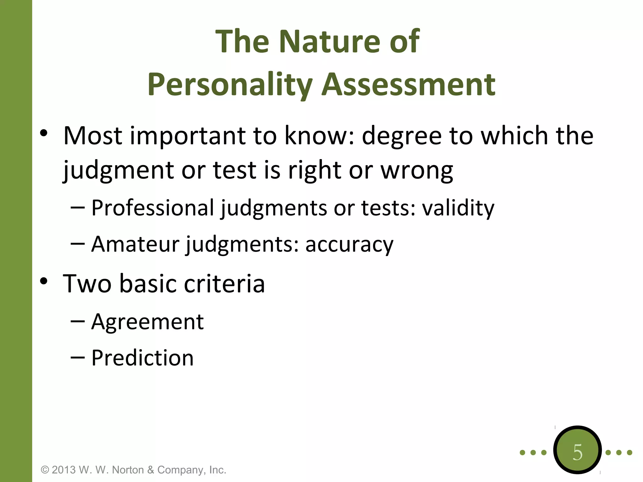 The Nature of
Personality Assessment
• Most important to know: degree to which the
judgment or test is right or wrong
– Professional judgments or tests: validity
– Amateur judgments: accuracy

• Two basic criteria
– Agreement
– Prediction

© 2013 W. W. Norton & Company, Inc.

5

 