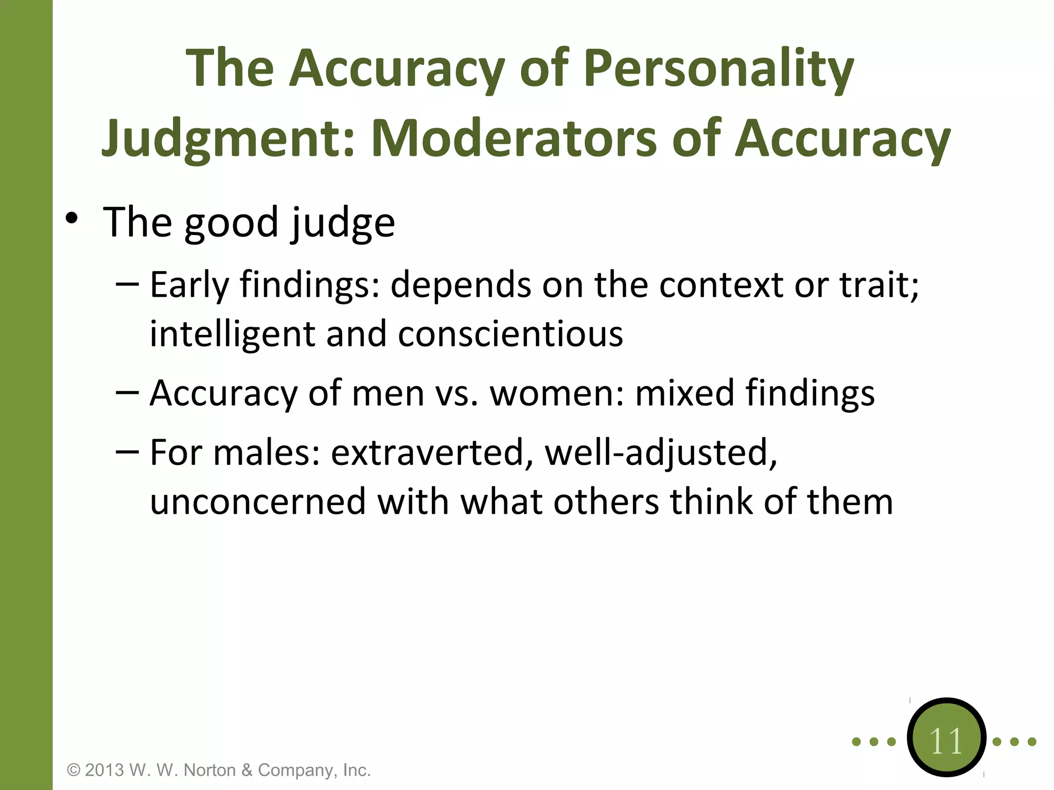 The Accuracy of Personality
Judgment: Moderators of Accuracy
• The good judge
– Early findings: depends on the context or trait;
intelligent and conscientious
– Accuracy of men vs. women: mixed findings
– For males: extraverted, well-adjusted,
unconcerned with what others think of them

© 2013 W. W. Norton & Company, Inc.

11

 