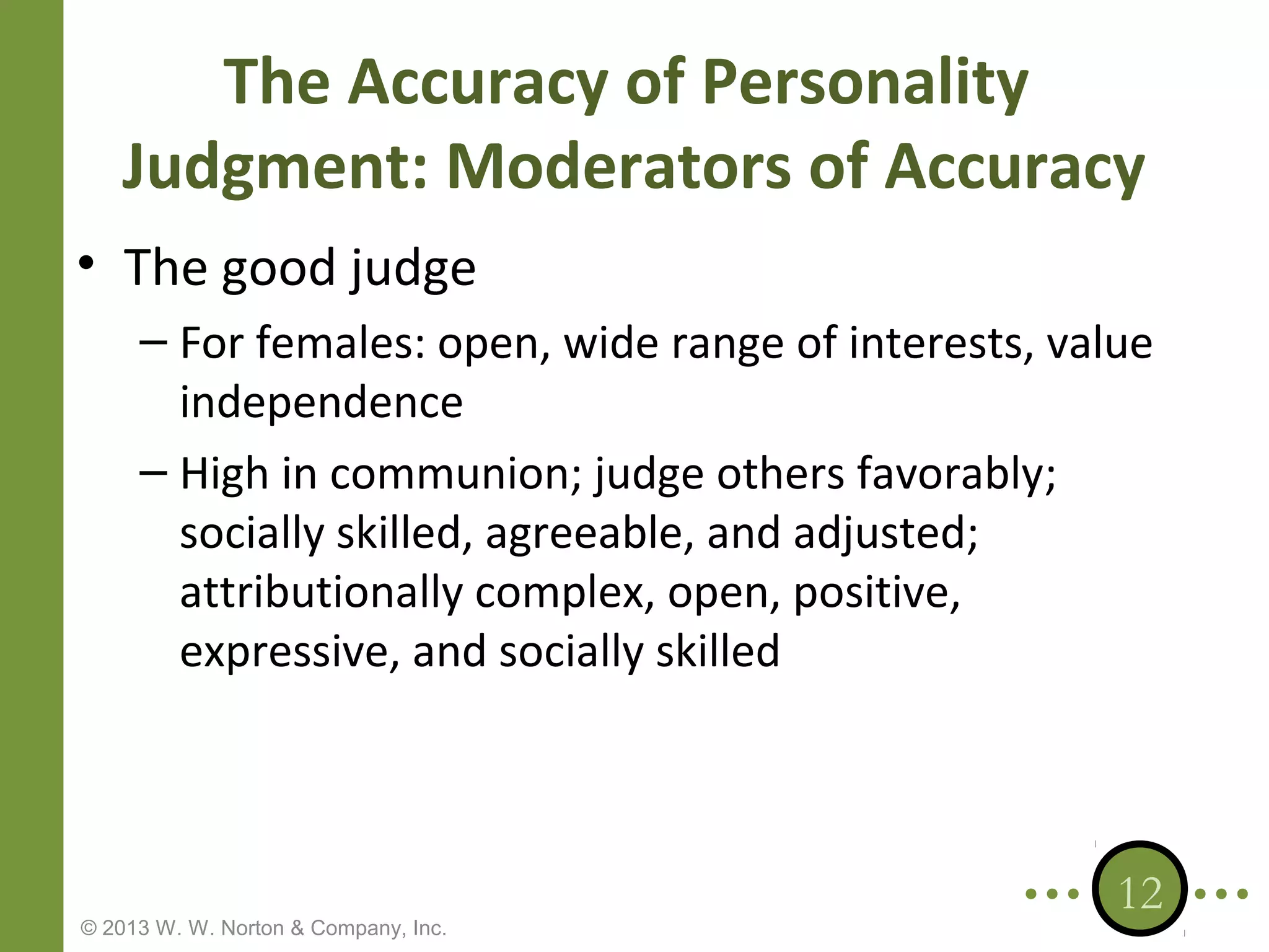 The Accuracy of Personality
Judgment: Moderators of Accuracy
• The good judge
– For females: open, wide range of interests, value
independence
– High in communion; judge others favorably;
socially skilled, agreeable, and adjusted;
attributionally complex, open, positive,
expressive, and socially skilled

© 2013 W. W. Norton & Company, Inc.

12

 