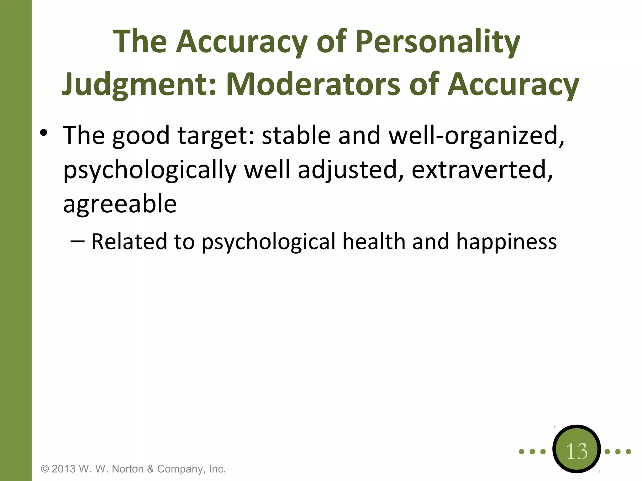 The Accuracy of Personality
Judgment: Moderators of Accuracy
• The good target: stable and well-organized,
psychologically well adjusted, extraverted,
agreeable
– Related to psychological health and happiness

© 2013 W. W. Norton & Company, Inc.

13

 
