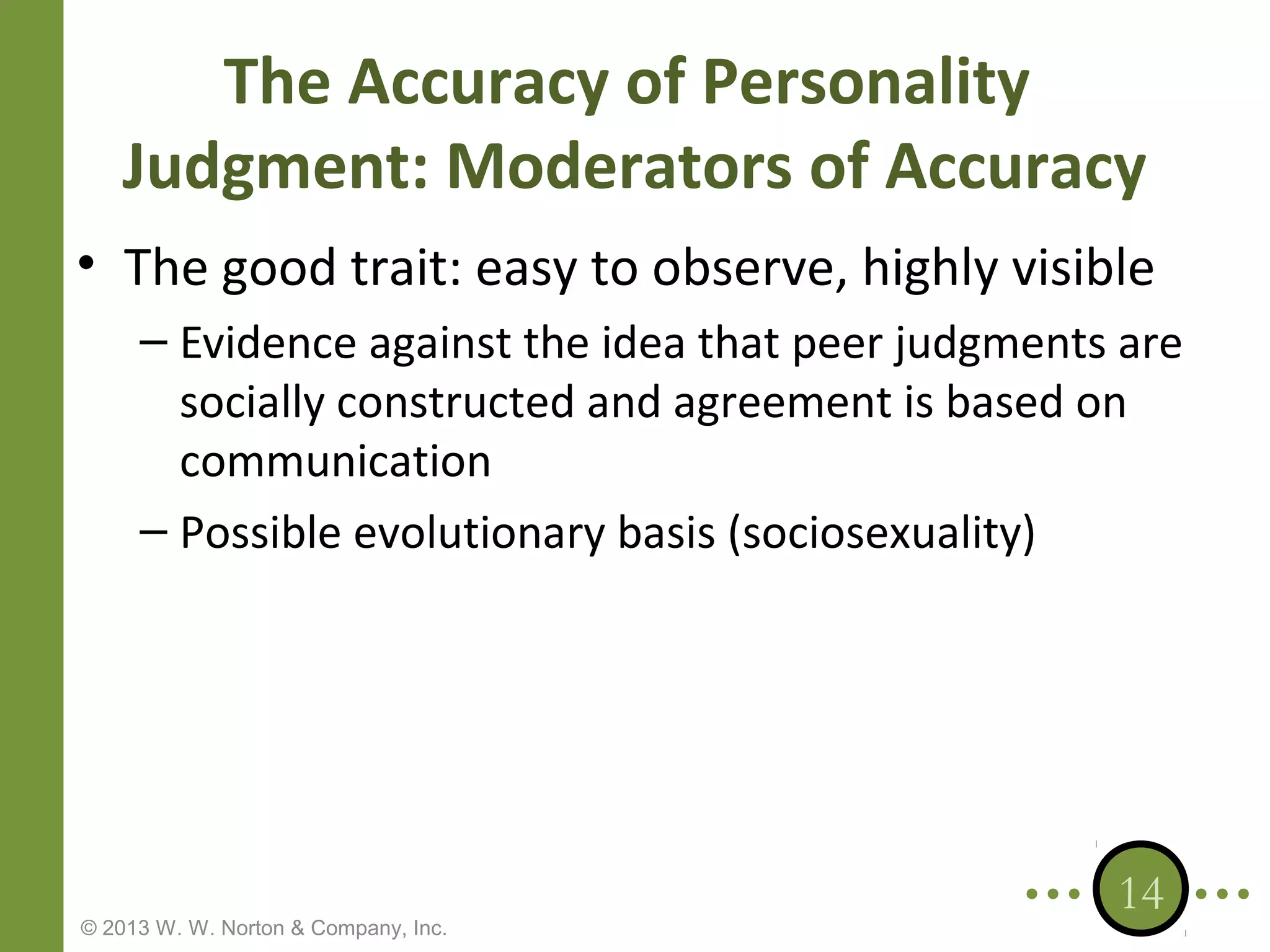 The Accuracy of Personality
Judgment: Moderators of Accuracy
• The good trait: easy to observe, highly visible
– Evidence against the idea that peer judgments are
socially constructed and agreement is based on
communication
– Possible evolutionary basis (sociosexuality)

© 2013 W. W. Norton & Company, Inc.

14

 