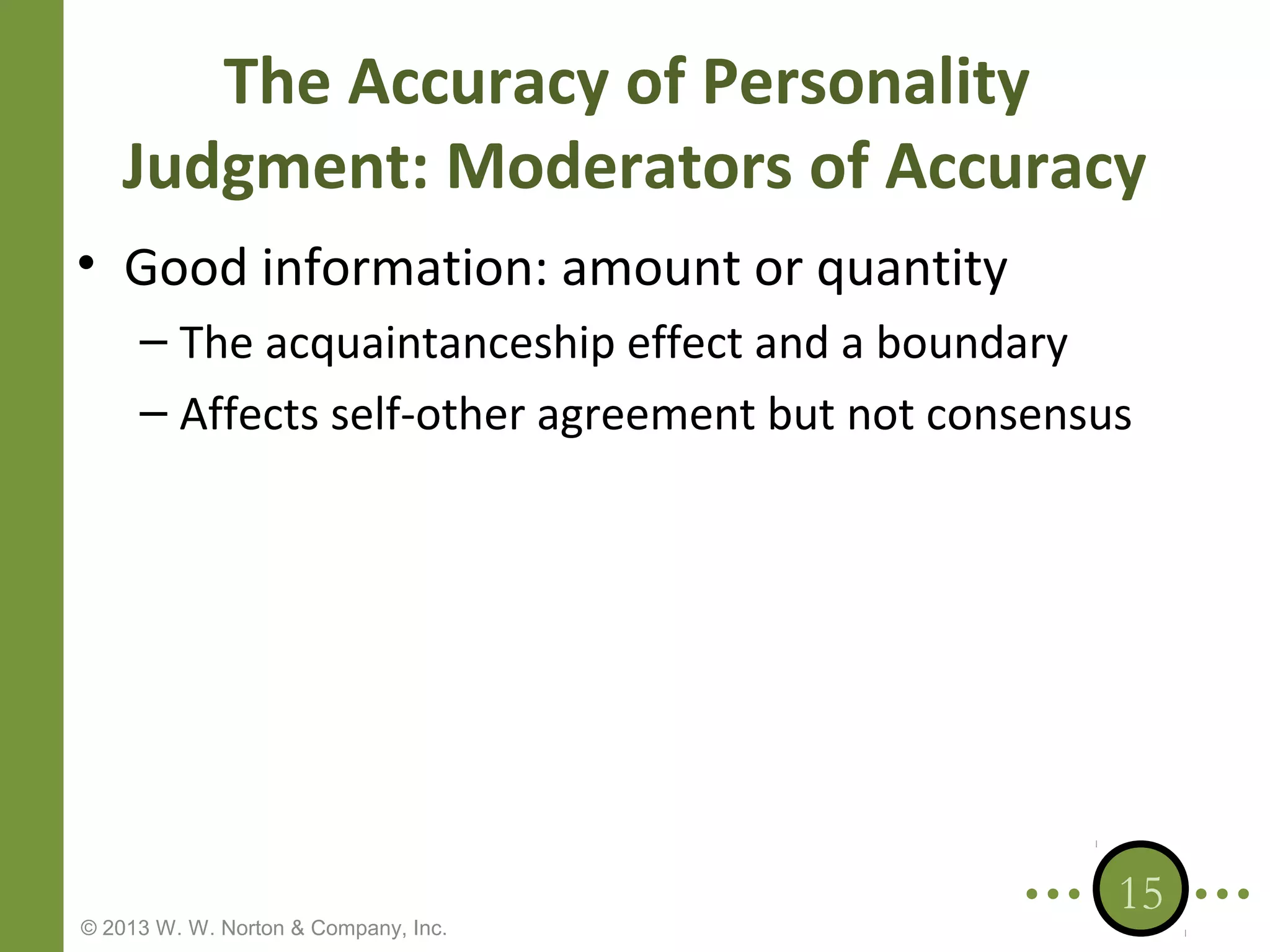 The Accuracy of Personality
Judgment: Moderators of Accuracy
• Good information: amount or quantity
– The acquaintanceship effect and a boundary
– Affects self-other agreement but not consensus

© 2013 W. W. Norton & Company, Inc.

15

 