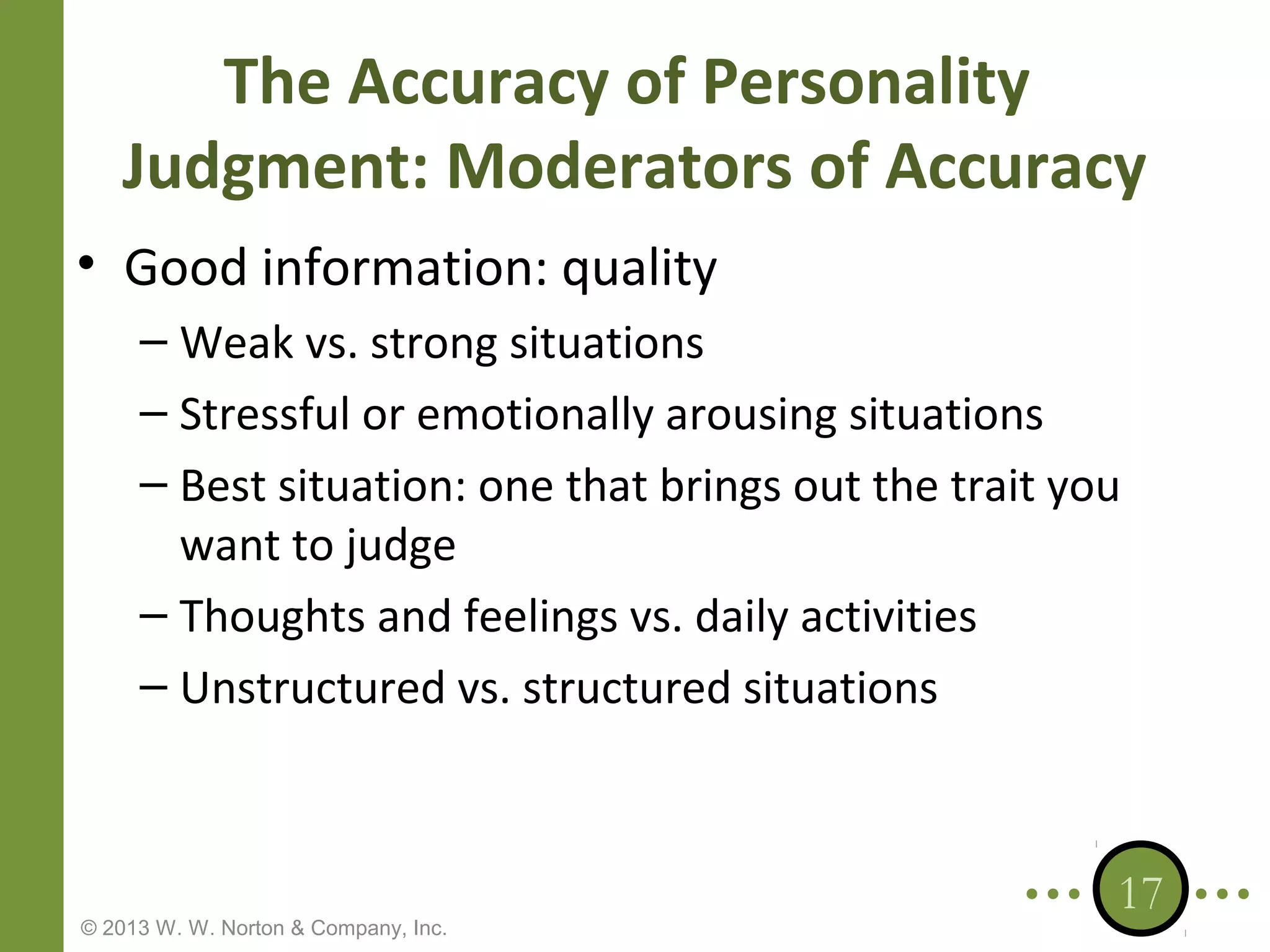 The Accuracy of Personality
Judgment: Moderators of Accuracy
• Good information: quality
– Weak vs. strong situations
– Stressful or emotionally arousing situations
– Best situation: one that brings out the trait you
want to judge
– Thoughts and feelings vs. daily activities
– Unstructured vs. structured situations

© 2013 W. W. Norton & Company, Inc.

17

 