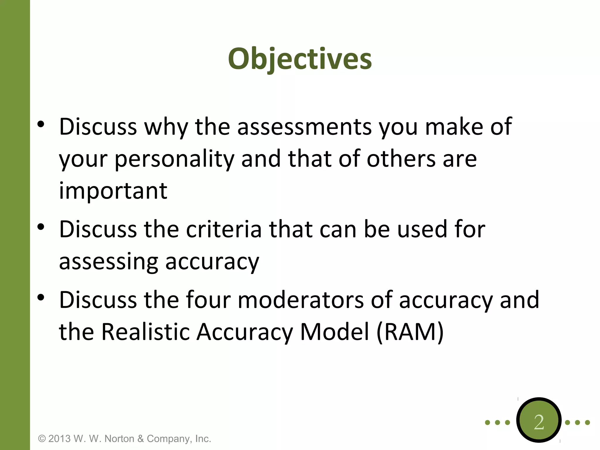 Objectives
• Discuss why the assessments you make of
your personality and that of others are
important
• Discuss the criteria that can be used for
assessing accuracy
• Discuss the four moderators of accuracy and
the Realistic Accuracy Model (RAM)

© 2013 W. W. Norton & Company, Inc.

2

 